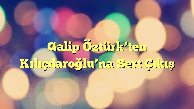 Galip Öztürk’ten Kılıçdaroğlu’na Sert Çıkış