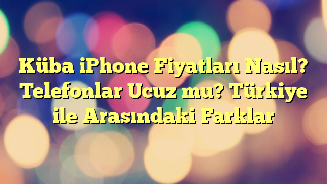 Küba iPhone Fiyatları Nasıl? Telefonlar Ucuz mu? Türkiye ile Arasındaki Farklar