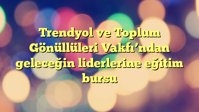 Trendyol ve Toplum Gönüllüleri Vakfı’ndan geleceğin liderlerine eğitim bursu